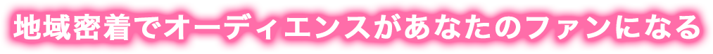 地域密着でオーディエンスがあなたのファンになる